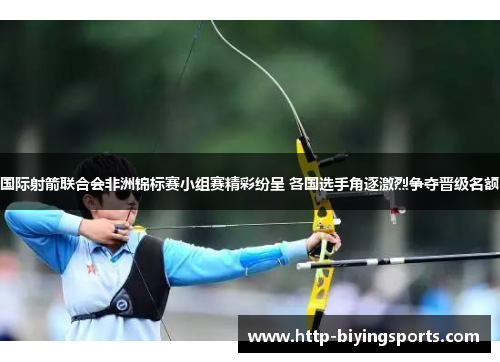 国际射箭联合会非洲锦标赛小组赛精彩纷呈 各国选手角逐激烈争夺晋级名额