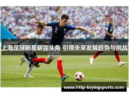 上海足球新星崭露头角 引领未来发展趋势与挑战