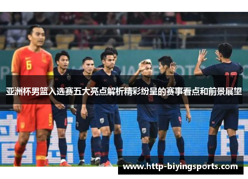 亚洲杯男篮入选赛五大亮点解析精彩纷呈的赛事看点和前景展望
