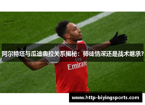 阿尔特塔与瓜迪奥拉关系揭秘：师徒情深还是战术继承？