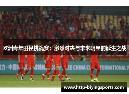 欧洲青年田径挑战赛：激烈对决与未来明星的诞生之战